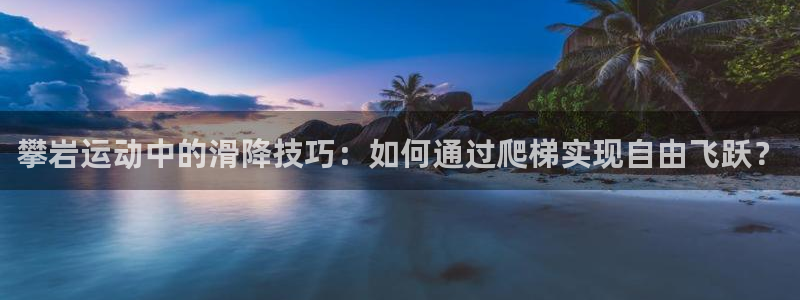 凯捷体育招商电话是多少号码:攀岩运动中的滑降技巧:如何通过爬